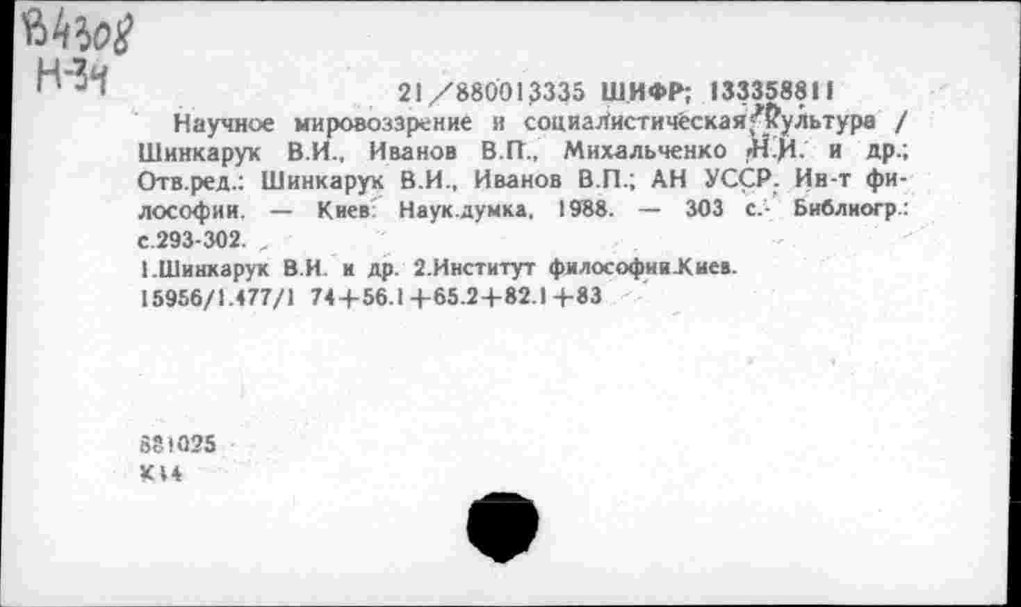 ﻿Н-Зч
21/880013335 ШИФР; 133358811
Научное мировоззрение и социаЛистичёская'’’(?ультура / Шинкарук В.И., Иванов В.ГТ., Михальченко ii.fi. и др.; Отв.ред.: Шинкарук В.И., Иванов В.П.; АН УССР. Ин-т философии. — Киев Наук.думка. 1988. — 303 с.- Библиогр.: с.293-302. „
1.Шинкарук В.И. и др. 2.Институт философии.Киев.
15956/1.477/1 74+56.14-65.2+82.1+83
881025 К14